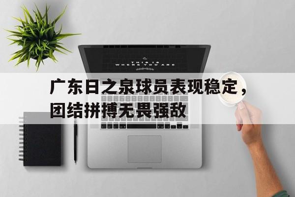关于广东日之泉球员表现稳定，团结拼搏无畏强敌的信息
