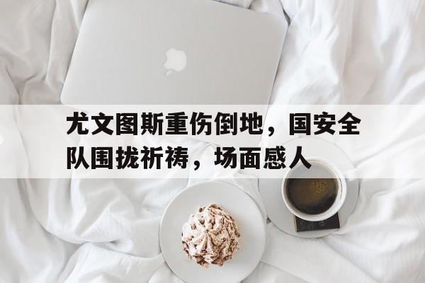 尤文图斯重伤倒地，国安全队围拢祈祷，场面感人十大美女死刑犯