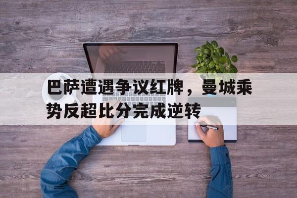 巴萨遭遇争议红牌，曼城乘势反超比分完成逆转曼城 巴萨