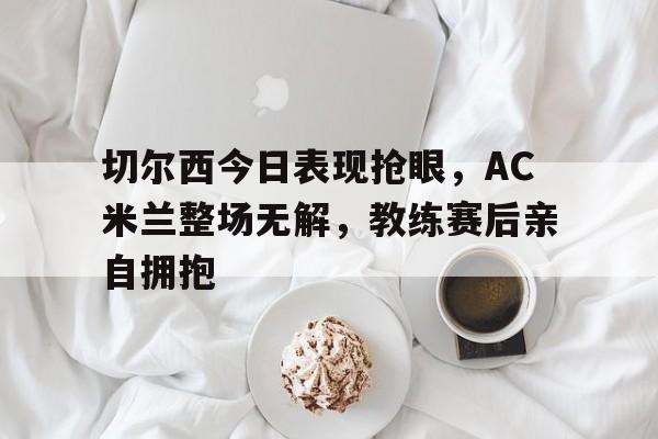 切尔西今日表现抢眼，AC米兰整场无解，教练赛后亲自拥抱